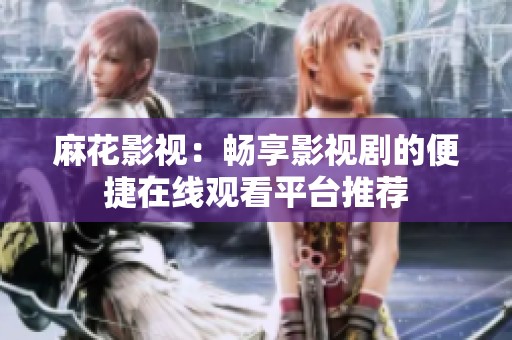 麻花影视：畅享影视剧的便捷在线观看平台推荐