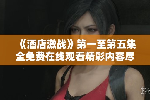 《酒店激战》第一至第五集全免费在线观看精彩内容尽在这里