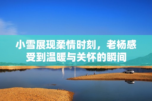 小雪展现柔情时刻，老杨感受到温暖与关怀的瞬间