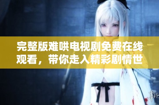 完整版难哄电视剧免费在线观看，带你走入精彩剧情世界