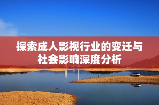 探索成人影视行业的变迁与社会影响深度分析