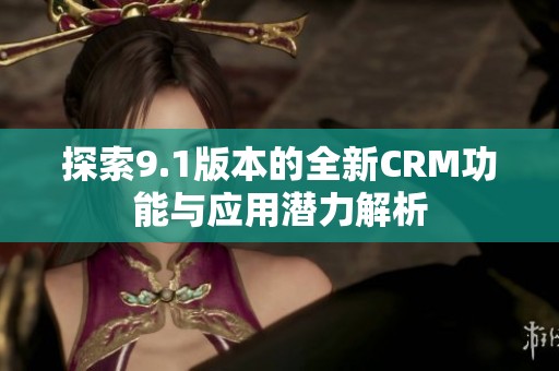 探索9.1版本的全新CRM功能与应用潜力解析