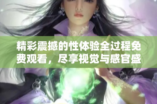 精彩震撼的性体验全过程免费观看，尽享视觉与感官盛宴