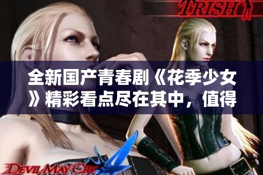 全新国产青春剧《花季少女》精彩看点尽在其中，值得一看！