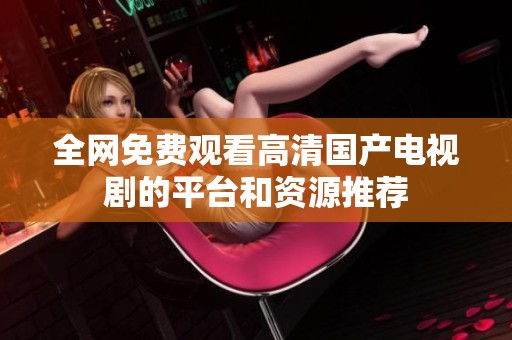 全网免费观看高清国产电视剧的平台和资源推荐