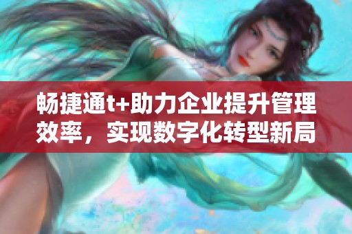 畅捷通t+助力企业提升管理效率，实现数字化转型新局面