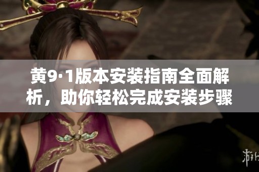 黄9·1版本安装指南全面解析，助你轻松完成安装步骤