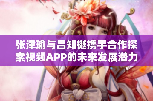张津瑜与吕知樾携手合作探索视频APP的未来发展潜力