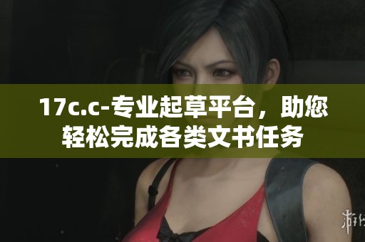 17c.c-专业起草平台，助您轻松完成各类文书任务