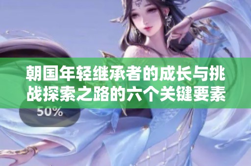 朝国年轻继承者的成长与挑战探索之路的六个关键要素