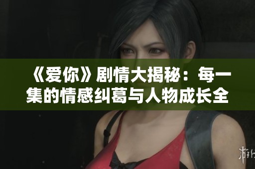 《爱你》剧情大揭秘：每一集的情感纠葛与人物成长全解析