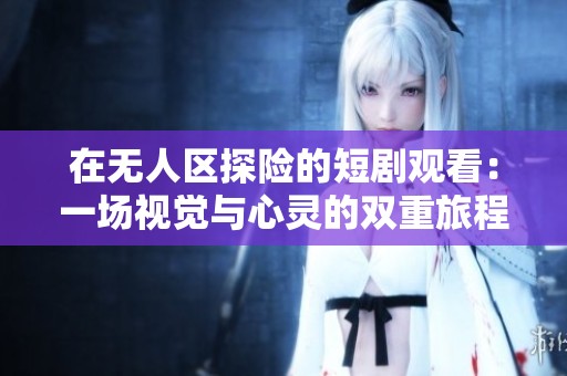在无人区探险的短剧观看：一场视觉与心灵的双重旅程