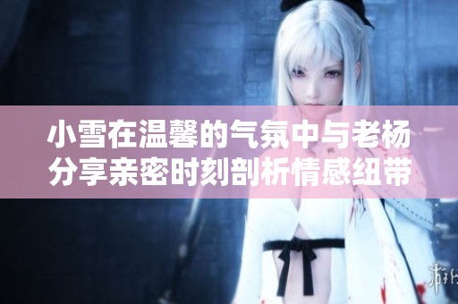小雪在温馨的气氛中与老杨分享亲密时刻剖析情感纽带