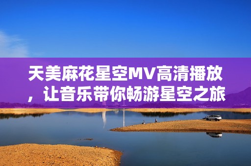 天美麻花星空MV高清播放，让音乐带你畅游星空之旅