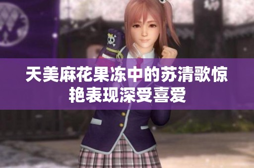 天美麻花果冻中的苏清歌惊艳表现深受喜爱