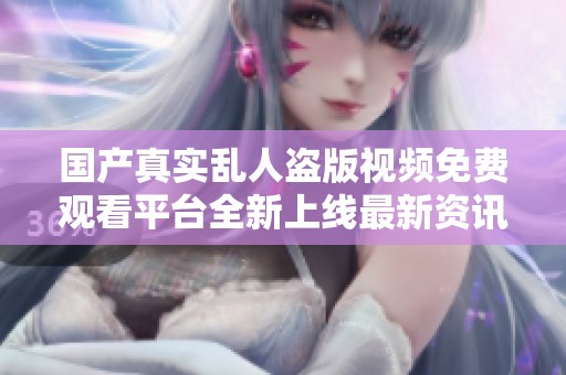 国产真实乱人盗版视频免费观看平台全新上线最新资讯分享