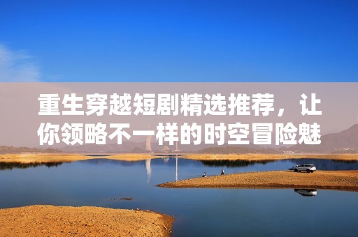 重生穿越短剧精选推荐，让你领略不一样的时空冒险魅力