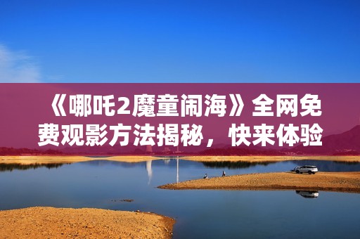 《哪吒2魔童闹海》全网免费观影方法揭秘，快来体验精彩之旅！