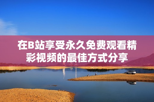 在B站享受永久免费观看精彩视频的最佳方式分享