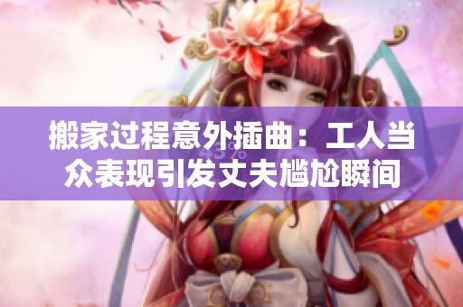 搬家过程意外插曲：工人当众表现引发丈夫尴尬瞬间