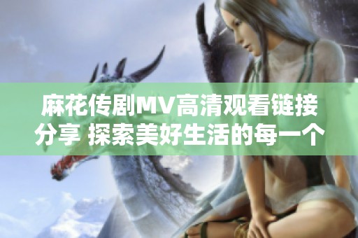 麻花传剧MV高清观看链接分享 探索美好生活的每一个瞬间