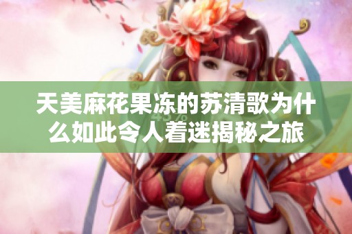 天美麻花果冻的苏清歌为什么如此令人着迷揭秘之旅