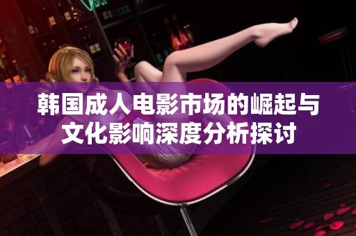 韩国成人电影市场的崛起与文化影响深度分析探讨