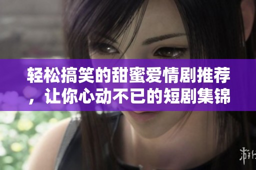 轻松搞笑的甜蜜爱情剧推荐，让你心动不已的短剧集锦