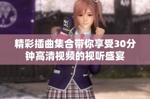 精彩插曲集合带你享受30分钟高清视频的视听盛宴