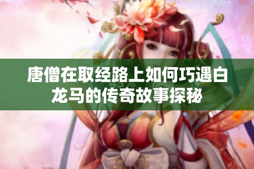唐僧在取经路上如何巧遇白龙马的传奇故事探秘