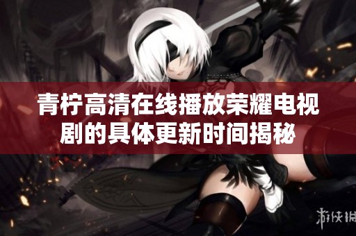 青柠高清在线播放荣耀电视剧的具体更新时间揭秘