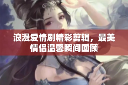 浪漫爱情剧精彩剪辑，最美情侣温馨瞬间回顾