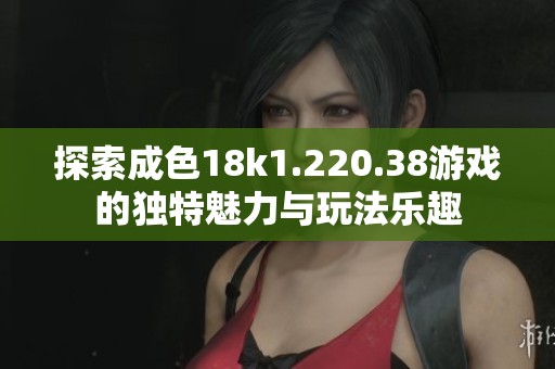 探索成色18k1.220.38游戏的独特魅力与玩法乐趣