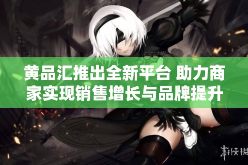 黄品汇推出全新平台 助力商家实现销售增长与品牌提升