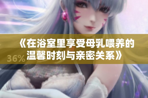 《在浴室里享受母乳喂养的温馨时刻与亲密关系》