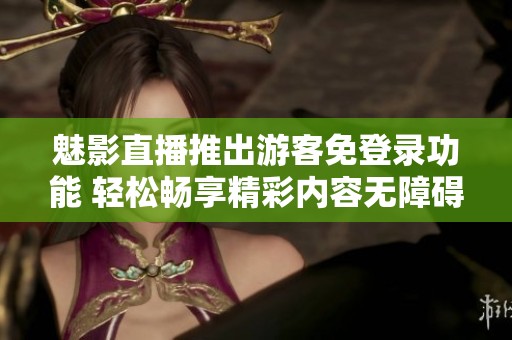 魅影直播推出游客免登录功能 轻松畅享精彩内容无障碍