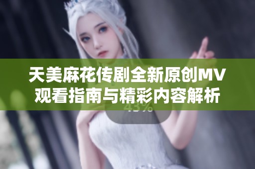 天美麻花传剧全新原创MV观看指南与精彩内容解析
