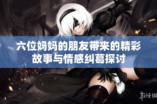 六位妈妈的朋友带来的精彩故事与情感纠葛探讨