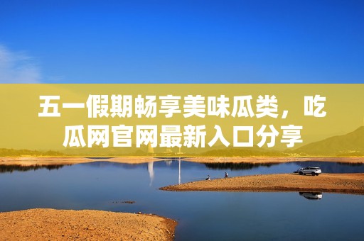 五一假期畅享美味瓜类，吃瓜网官网最新入口分享
