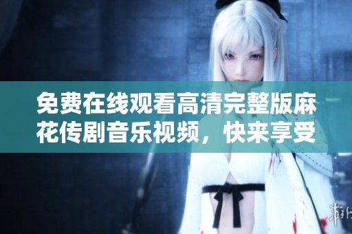 免费在线观看高清完整版麻花传剧音乐视频，快来享受吧