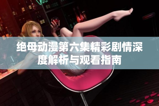 绝母动漫第六集精彩剧情深度解析与观看指南