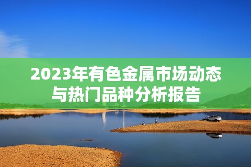 2023年有色金属市场动态与热门品种分析报告
