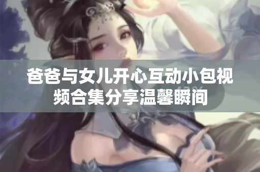 爸爸与女儿开心互动小包视频合集分享温馨瞬间