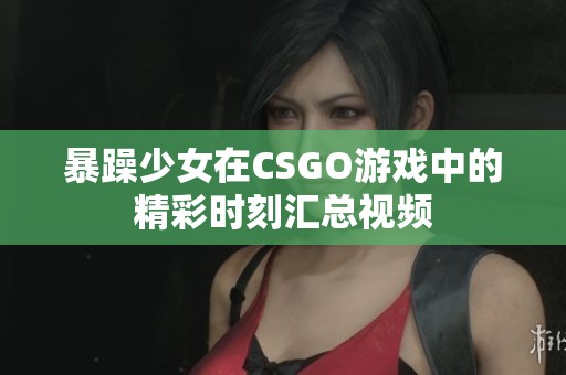 暴躁少女在CSGO游戏中的精彩时刻汇总视频