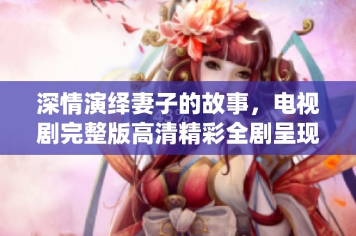 深情演绎妻子的故事，电视剧完整版高清精彩全剧呈现