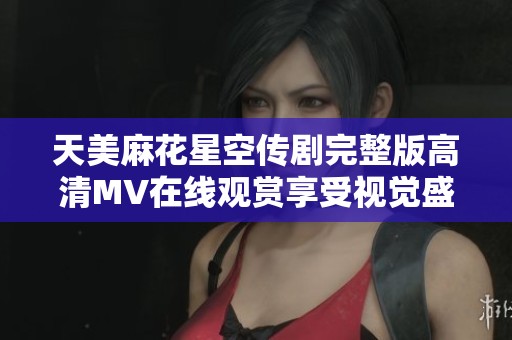 天美麻花星空传剧完整版高清MV在线观赏享受视觉盛宴