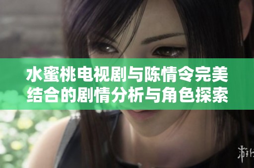 水蜜桃电视剧与陈情令完美结合的剧情分析与角色探索