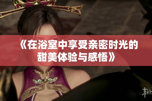 《在浴室中享受亲密时光的甜美体验与感悟》