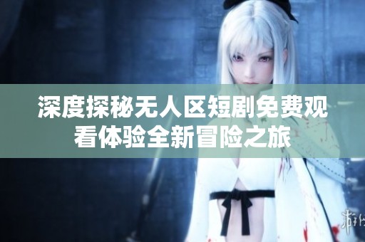 深度探秘无人区短剧免费观看体验全新冒险之旅