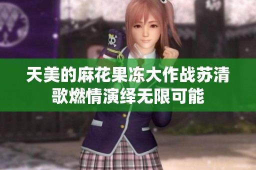 天美的麻花果冻大作战苏清歌燃情演绎无限可能